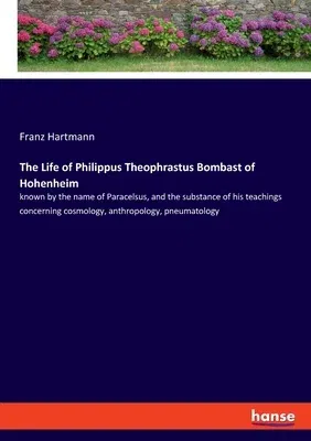 The Life of Philippus Theophrastus Bombast of Hohenheim: known by the name of Paracelsus, and the substance of his teachings concerning cosmology, anthrop