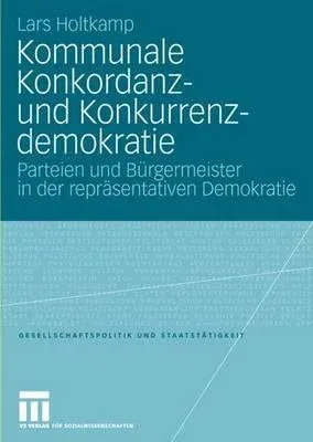 Kommunale Konkordanz- Und Konkurrenzdemokratie: Parteien Und Bürgermeister in Der Repräsentativen Demokratie (2008)