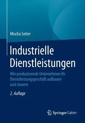 Industrielle Dienstleistungen: Wie Produzierende Unternehmen Ihr Dienstleistungsgeschäft Aufbauen Und Steuern (2., Akt. Und Erw. Aufl. 2016)