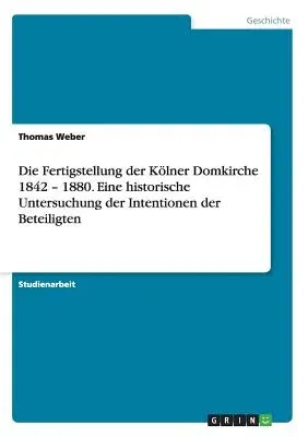 Die Fertigstellung der Kölner Domkirche 1842 - 1880. Eine historische Untersuchung der Intentionen der Beteiligten