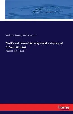 The life and times of Anthony Wood, antiquary, of Oxford 1623-1695: Volume II: 1664 - 1681