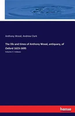 The life and times of Anthony Wood, antiquary, of Oxford 1623-1695: Volume V: Indexes