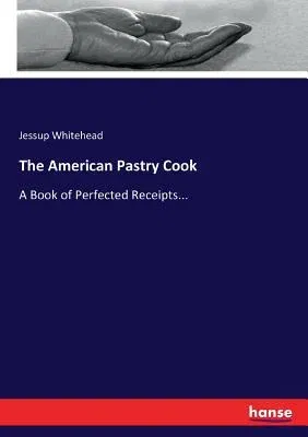 The American Pastry Cook: A Book of Perfected Receipts...