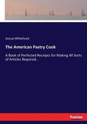 The American Pastry Cook: A Book of Perfected Receipts for Making All Sorts of Articles Required...