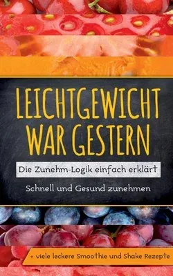 Leichtgewicht war gestern: Die Zunehm-Logik einfach erklärt - Schnell und Gesund zunehmen + viele leckere Smoothie und Shake Rezepte