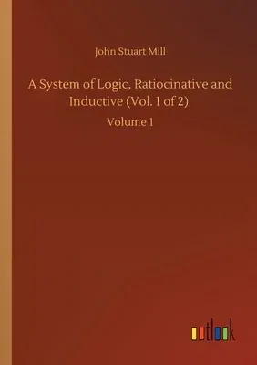 A System of Logic, Ratiocinative and Inductive (Vol. 1 of 2): Volume 1