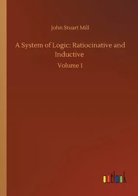 A System of Logic: Ratiocinative and Inductive: Volume 1