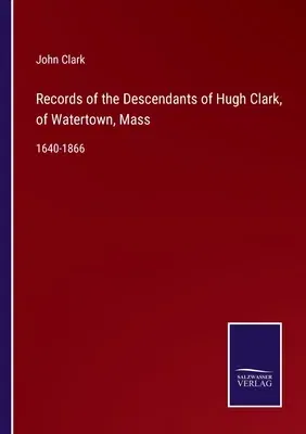 Records of the Descendants of Hugh Clark, of Watertown, Mass: 1640-1866