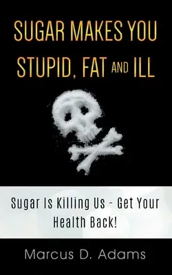 Sugar Makes You Stupid, Fat And Ill: Sugar Is Killing Us - Get Your Health Back!