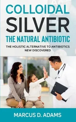 Colloidal Silver - The Natural Antibiotic: The Holistic Alternative To Antibiotics New Discovered