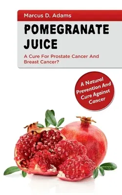 Pomgranate Juice - A Cure for Prostate Cancer and Breast Cancer?: A Natural Prevention and Cure Against Cancer