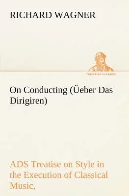 On Conducting (Üeber Das Dirigiren): a Treatise on Style in the Execution of Classical Music,