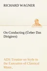 On Conducting (Üeber Das Dirigiren): a Treatise on Style in the Execution of Classical Music,