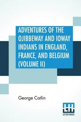 Adventures Of The Ojibbeway And Ioway Indians In England, France, And Belgium (Volume II); Being Notes Of Eight Years' Travels And Residence In Europe