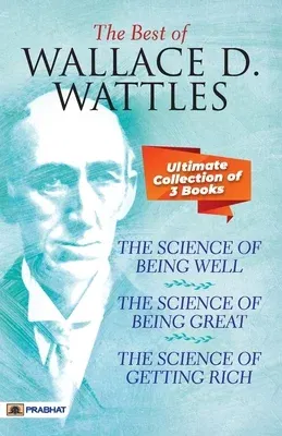 The Best Of Wallace D. Wattles (The Science of Getting Rich, The Science of Being Well and The Science of Being Great)