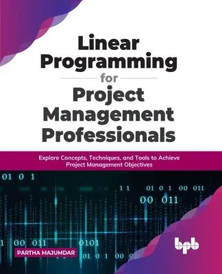 Linear Programming for Project Management Professionals: Explore Concepts, Techniques, and Tools to Achieve Project Management Objectives