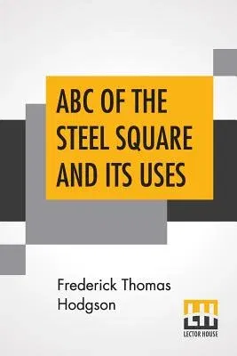 ABC Of The Steel Square And Its Uses: Being A Condensed Compilation From The Copyrighted Works Of Fred T. Hodgson, Author Of The Steel Square And Its