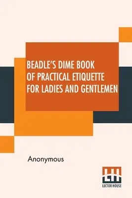 Beadle's Dime Book Of Practical Etiquette For Ladies And Gentlemen: Being A Guide To True Gentility And Good-Breeding, And A Complete Directory To The