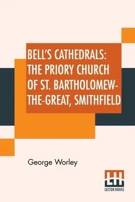 Bell's Cathedrals: The Priory Church Of St. Bartholomew-The-Great, Smithfield: A Short History Of The Foundation And A Description Of The