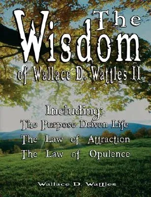 The Wisdom of Wallace D. Wattles II - Including: The Purpose Driven Life, The Law of Attraction & The Law of Opulence