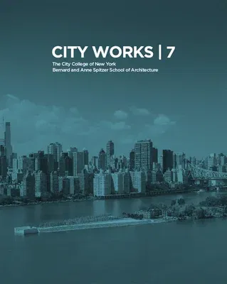 City Works 7: Student Work 2012-2013: The City College of New York Bernard and Anne Spitzer School of Architecture